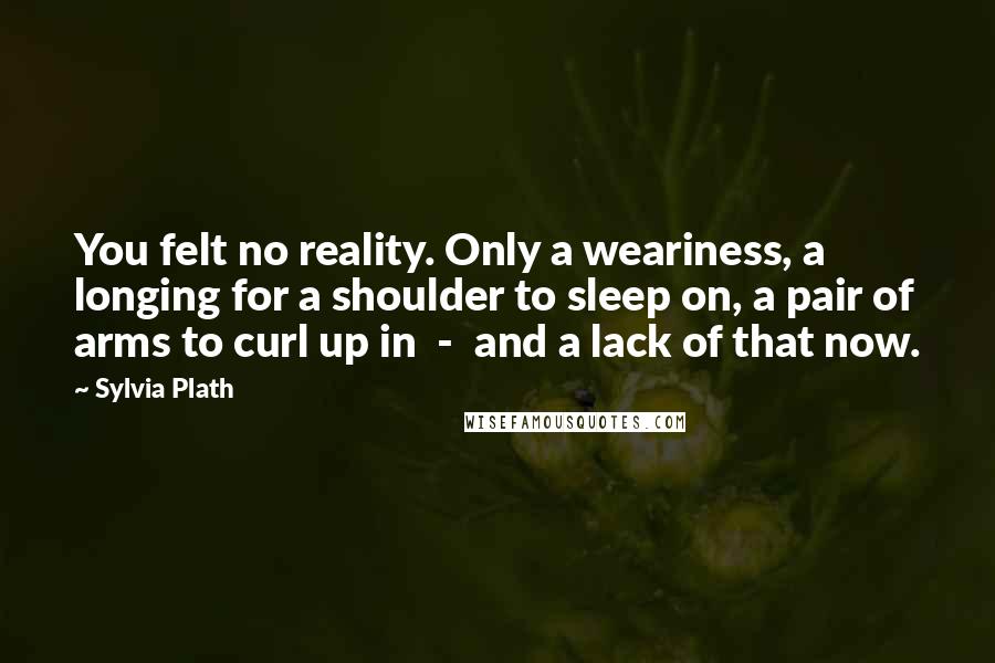 Sylvia Plath Quotes: You felt no reality. Only a weariness, a longing for a shoulder to sleep on, a pair of arms to curl up in  -  and a lack of that now.