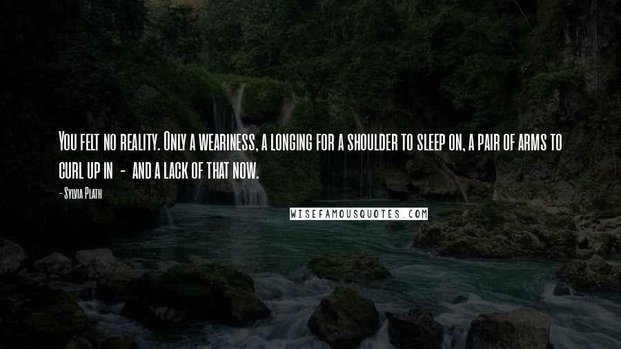 Sylvia Plath Quotes: You felt no reality. Only a weariness, a longing for a shoulder to sleep on, a pair of arms to curl up in - and a lack of that now.