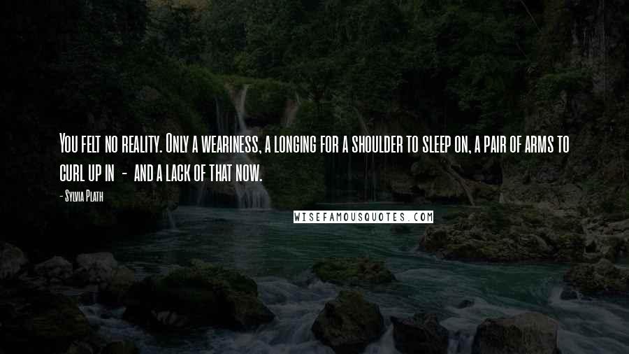 Sylvia Plath Quotes: You felt no reality. Only a weariness, a longing for a shoulder to sleep on, a pair of arms to curl up in  -  and a lack of that now.