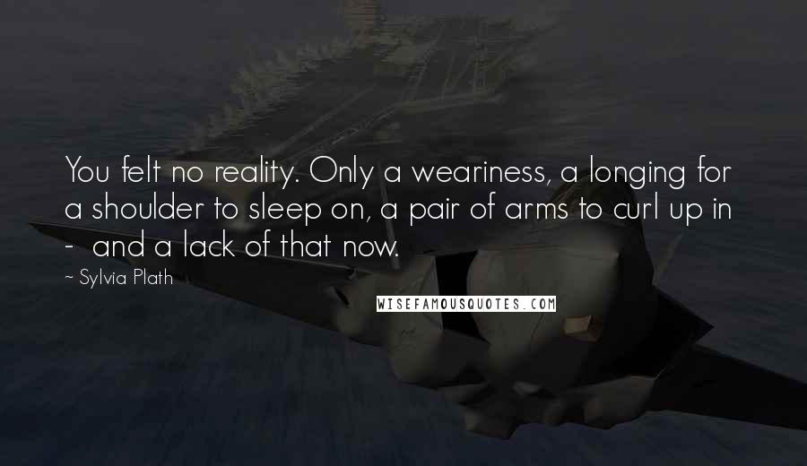 Sylvia Plath Quotes: You felt no reality. Only a weariness, a longing for a shoulder to sleep on, a pair of arms to curl up in  -  and a lack of that now.