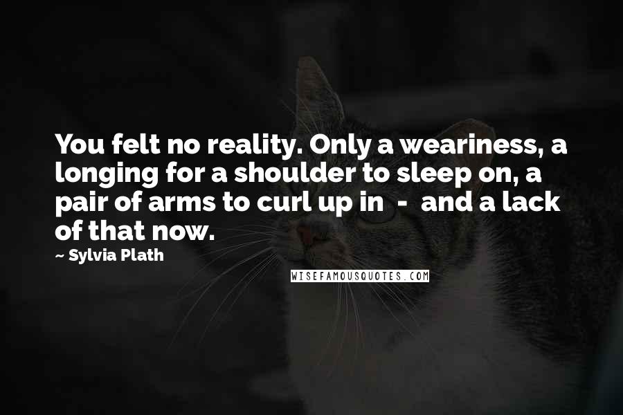 Sylvia Plath Quotes: You felt no reality. Only a weariness, a longing for a shoulder to sleep on, a pair of arms to curl up in  -  and a lack of that now.
