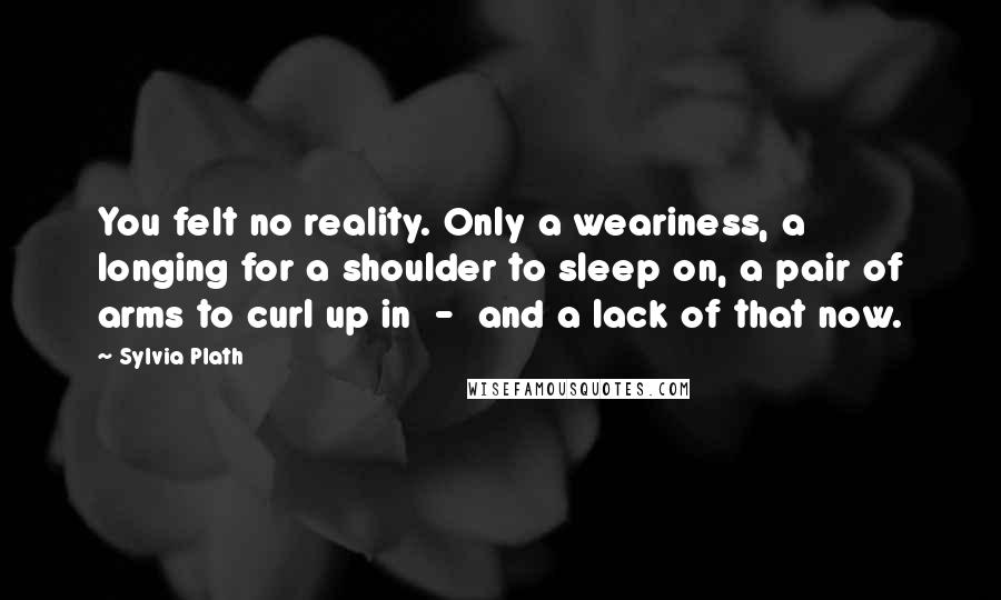 Sylvia Plath Quotes: You felt no reality. Only a weariness, a longing for a shoulder to sleep on, a pair of arms to curl up in  -  and a lack of that now.