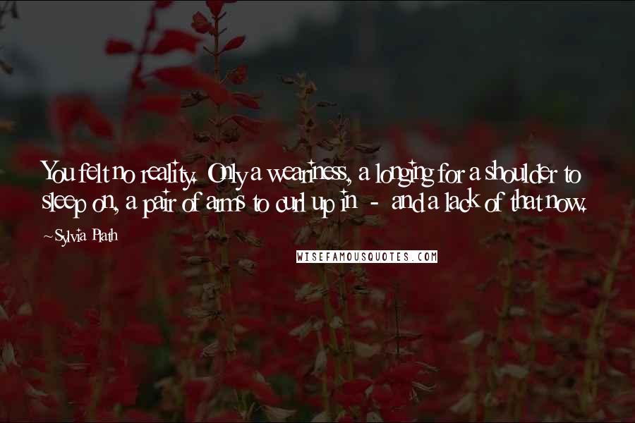 Sylvia Plath Quotes: You felt no reality. Only a weariness, a longing for a shoulder to sleep on, a pair of arms to curl up in  -  and a lack of that now.