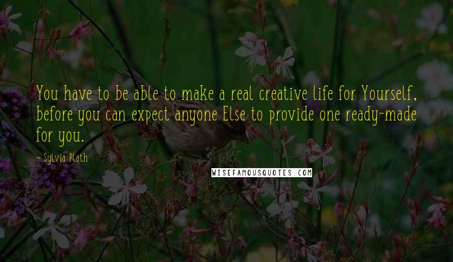 Sylvia Plath Quotes: You have to be able to make a real creative life for Yourself, before you can expect anyone Else to provide one ready-made for you.