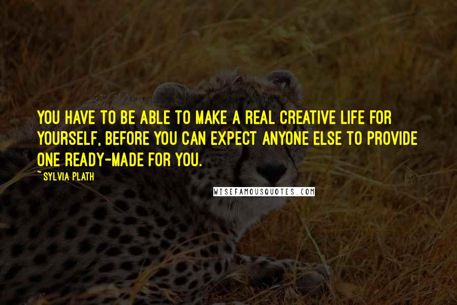 Sylvia Plath Quotes: You have to be able to make a real creative life for Yourself, before you can expect anyone Else to provide one ready-made for you.