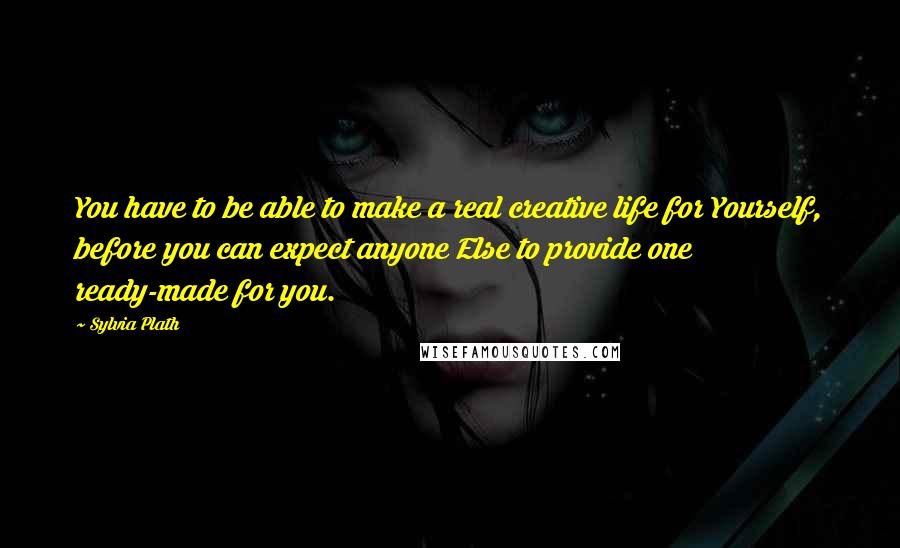 Sylvia Plath Quotes: You have to be able to make a real creative life for Yourself, before you can expect anyone Else to provide one ready-made for you.