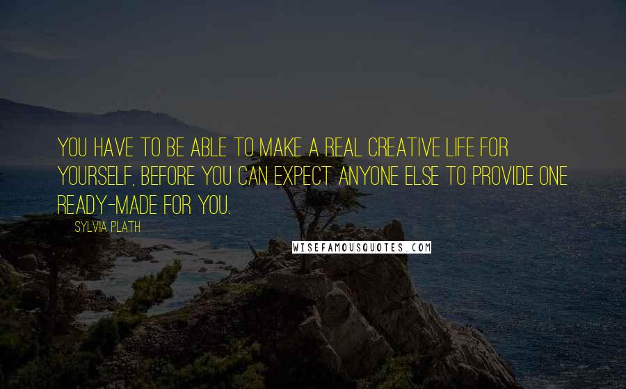 Sylvia Plath Quotes: You have to be able to make a real creative life for Yourself, before you can expect anyone Else to provide one ready-made for you.