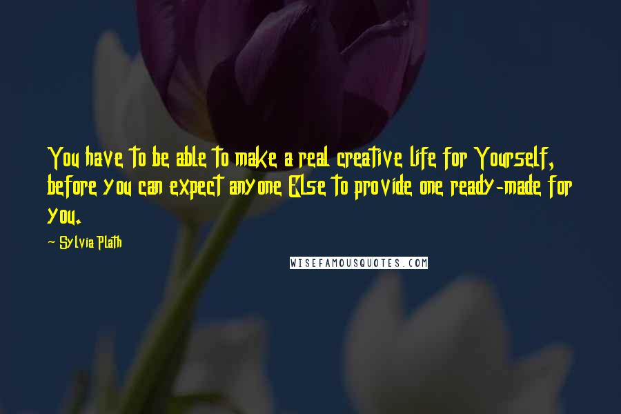 Sylvia Plath Quotes: You have to be able to make a real creative life for Yourself, before you can expect anyone Else to provide one ready-made for you.