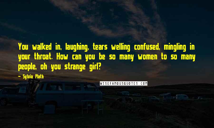 Sylvia Plath Quotes: You walked in, laughing, tears welling confused, mingling in your throat. How can you be so many women to so many people, oh you strange girl?