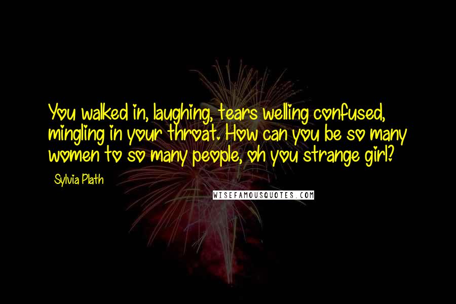 Sylvia Plath Quotes: You walked in, laughing, tears welling confused, mingling in your throat. How can you be so many women to so many people, oh you strange girl?