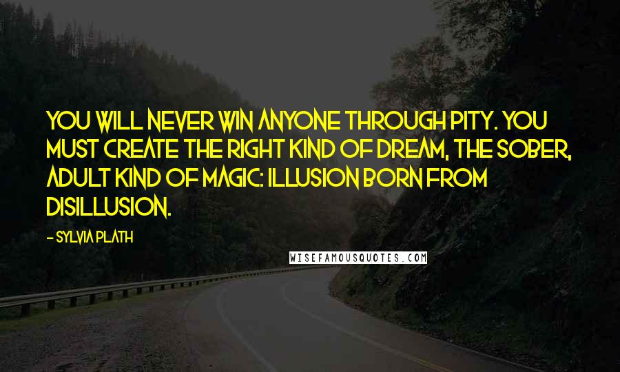 Sylvia Plath Quotes: You will never win anyone through pity. You must create the right kind of dream, the sober, adult kind of magic: illusion born from disillusion.