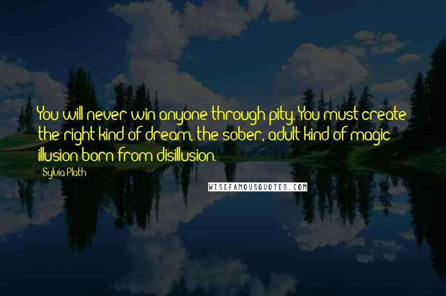 Sylvia Plath Quotes: You will never win anyone through pity. You must create the right kind of dream, the sober, adult kind of magic: illusion born from disillusion.