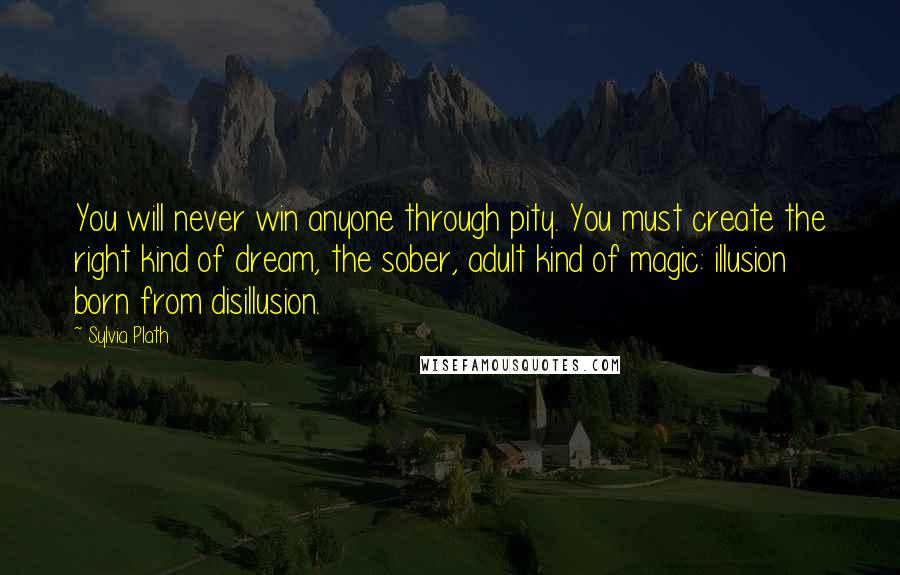 Sylvia Plath Quotes: You will never win anyone through pity. You must create the right kind of dream, the sober, adult kind of magic: illusion born from disillusion.