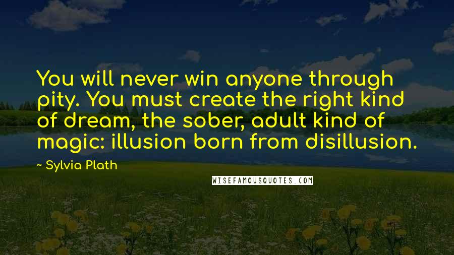 Sylvia Plath Quotes: You will never win anyone through pity. You must create the right kind of dream, the sober, adult kind of magic: illusion born from disillusion.