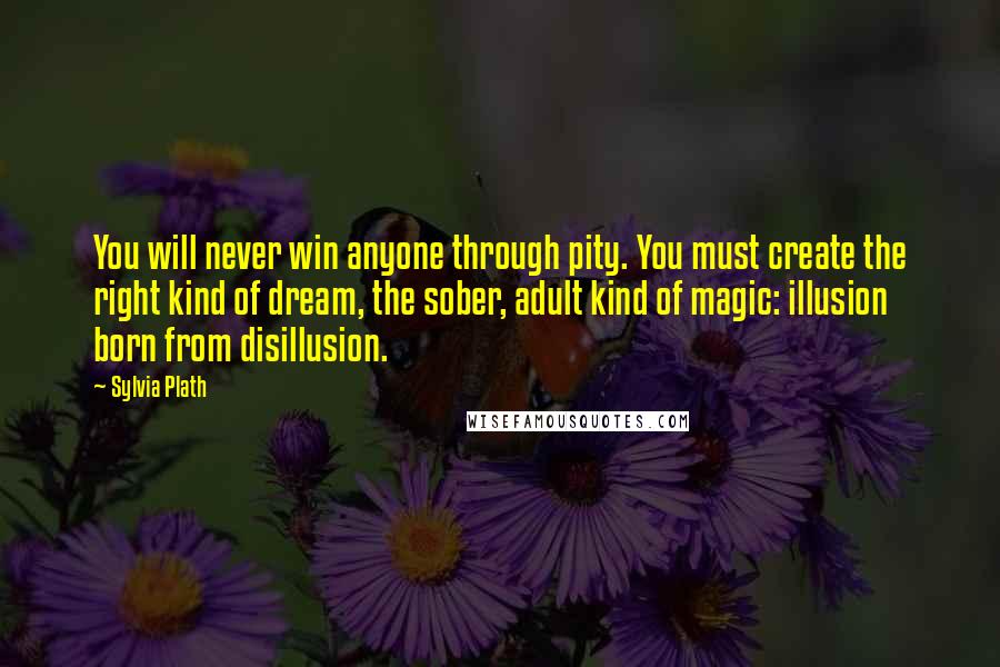 Sylvia Plath Quotes: You will never win anyone through pity. You must create the right kind of dream, the sober, adult kind of magic: illusion born from disillusion.