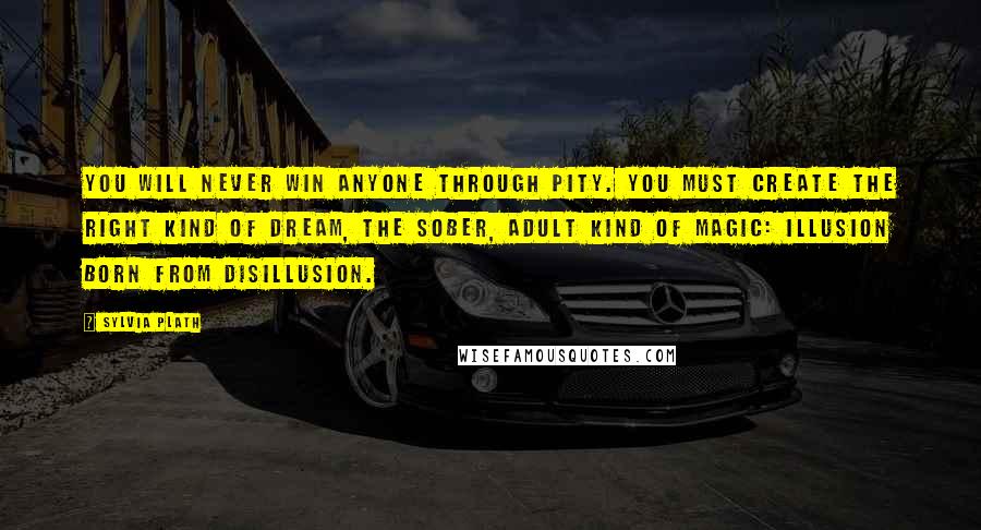 Sylvia Plath Quotes: You will never win anyone through pity. You must create the right kind of dream, the sober, adult kind of magic: illusion born from disillusion.