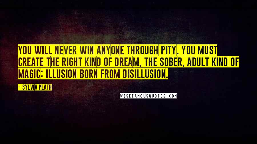 Sylvia Plath Quotes: You will never win anyone through pity. You must create the right kind of dream, the sober, adult kind of magic: illusion born from disillusion.