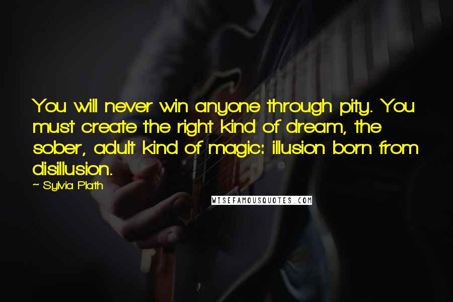 Sylvia Plath Quotes: You will never win anyone through pity. You must create the right kind of dream, the sober, adult kind of magic: illusion born from disillusion.