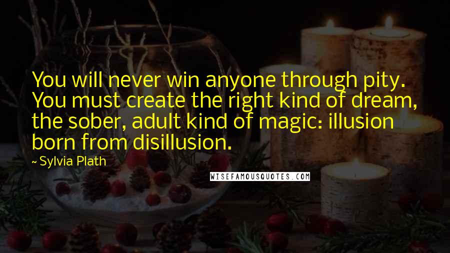 Sylvia Plath Quotes: You will never win anyone through pity. You must create the right kind of dream, the sober, adult kind of magic: illusion born from disillusion.