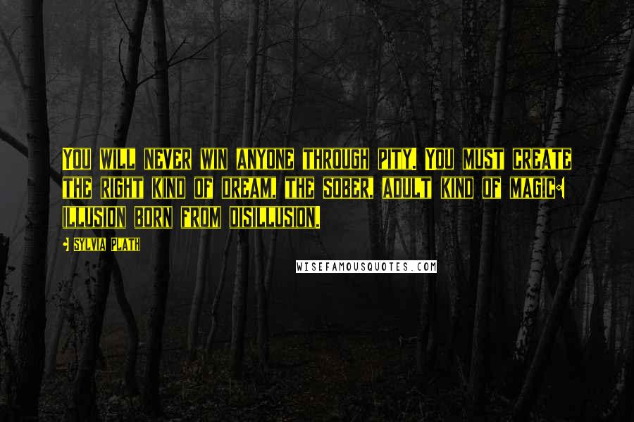 Sylvia Plath Quotes: You will never win anyone through pity. You must create the right kind of dream, the sober, adult kind of magic: illusion born from disillusion.