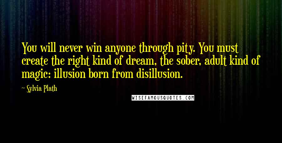 Sylvia Plath Quotes: You will never win anyone through pity. You must create the right kind of dream, the sober, adult kind of magic: illusion born from disillusion.