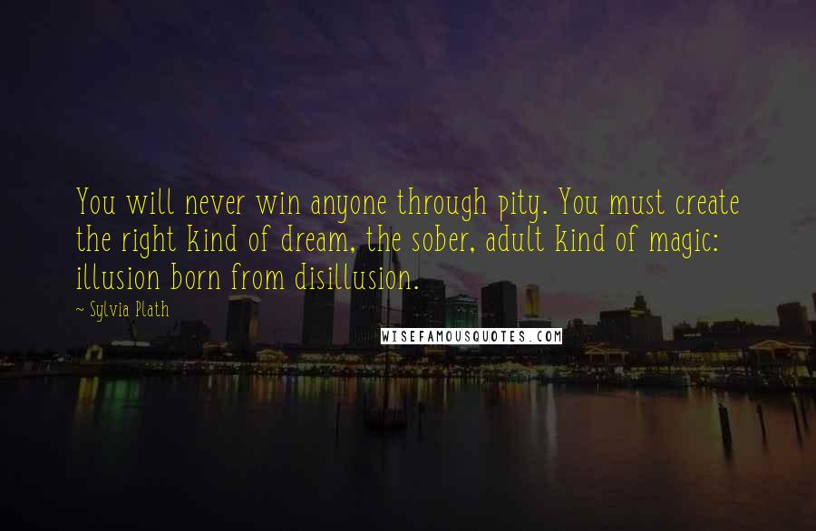 Sylvia Plath Quotes: You will never win anyone through pity. You must create the right kind of dream, the sober, adult kind of magic: illusion born from disillusion.