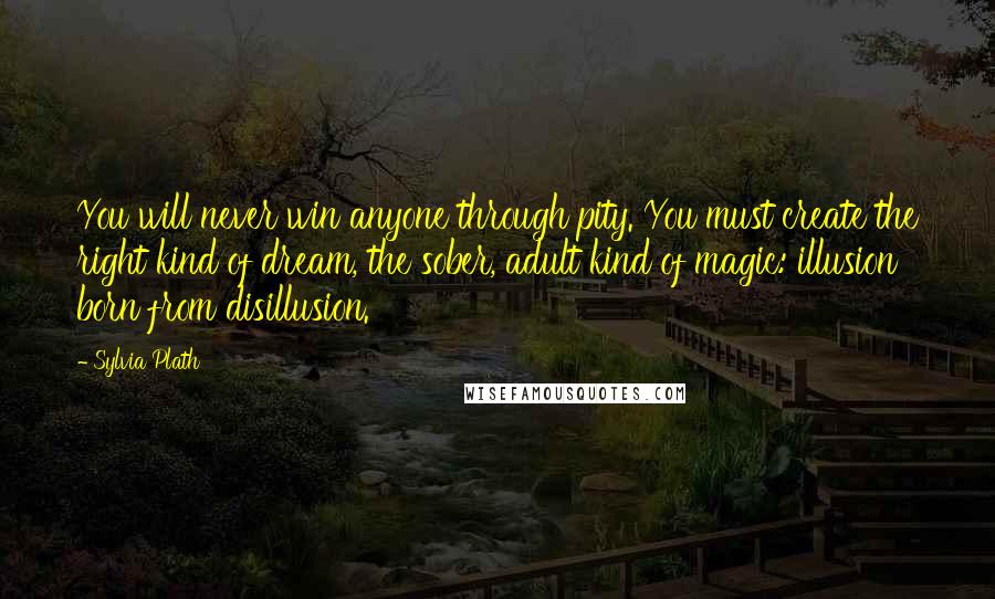 Sylvia Plath Quotes: You will never win anyone through pity. You must create the right kind of dream, the sober, adult kind of magic: illusion born from disillusion.