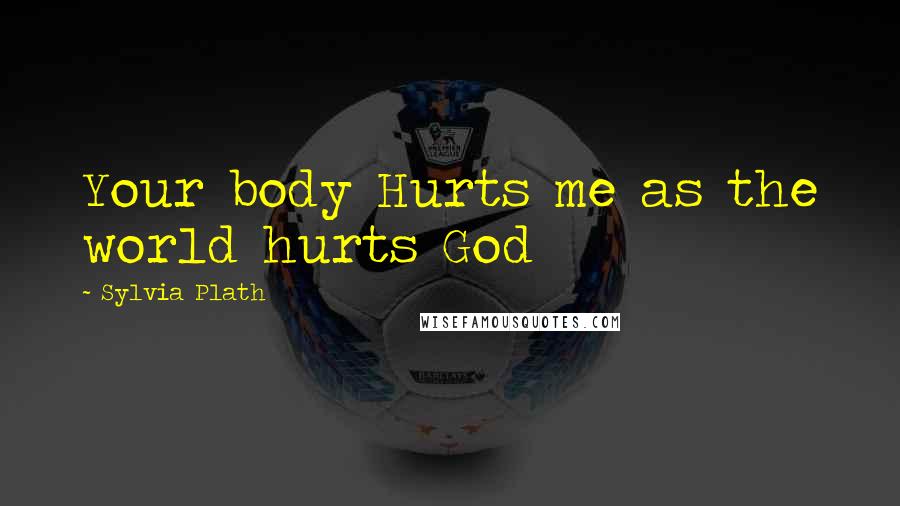 Sylvia Plath Quotes: Your body Hurts me as the world hurts God