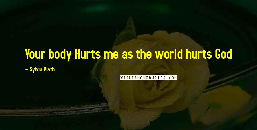 Sylvia Plath Quotes: Your body Hurts me as the world hurts God