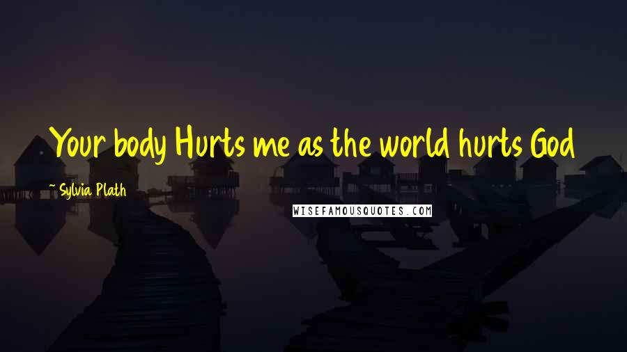 Sylvia Plath Quotes: Your body Hurts me as the world hurts God