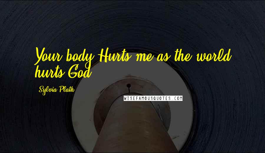 Sylvia Plath Quotes: Your body Hurts me as the world hurts God