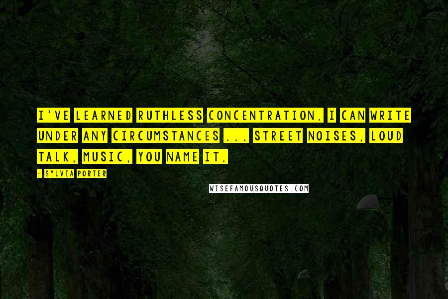 Sylvia Porter Quotes: I've learned ruthless concentration. I can write under any circumstances ... street noises, loud talk, music, you name it.