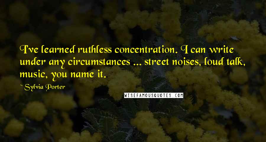 Sylvia Porter Quotes: I've learned ruthless concentration. I can write under any circumstances ... street noises, loud talk, music, you name it.