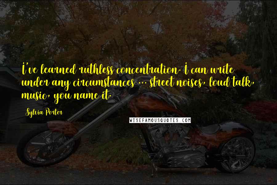 Sylvia Porter Quotes: I've learned ruthless concentration. I can write under any circumstances ... street noises, loud talk, music, you name it.
