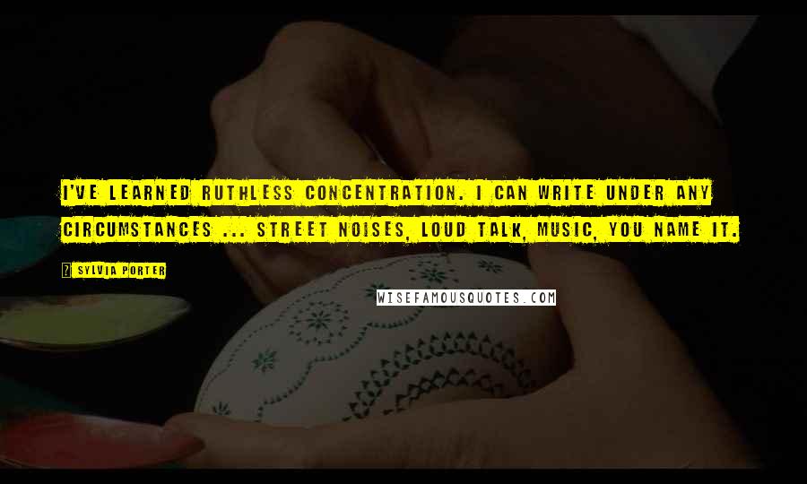 Sylvia Porter Quotes: I've learned ruthless concentration. I can write under any circumstances ... street noises, loud talk, music, you name it.