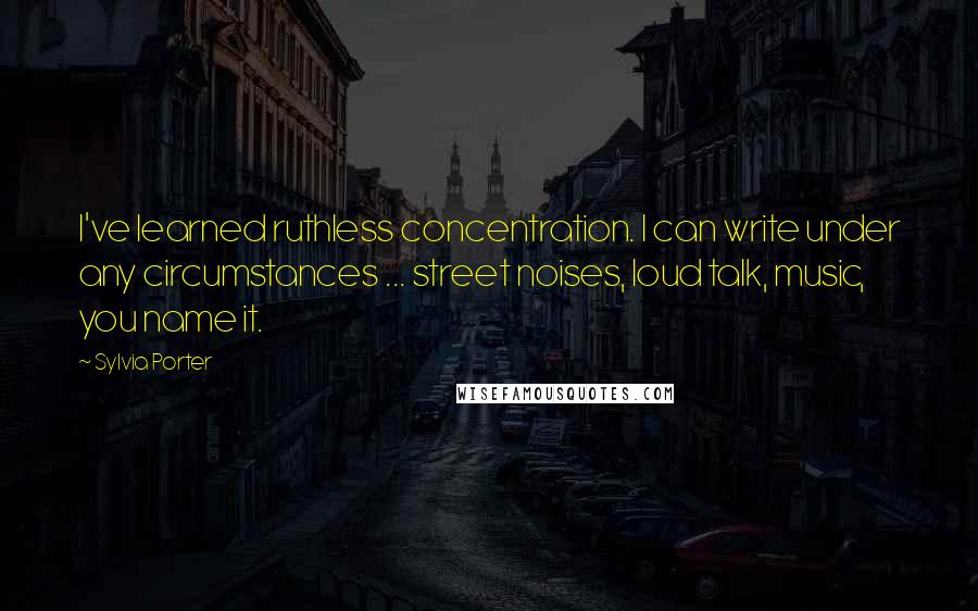 Sylvia Porter Quotes: I've learned ruthless concentration. I can write under any circumstances ... street noises, loud talk, music, you name it.