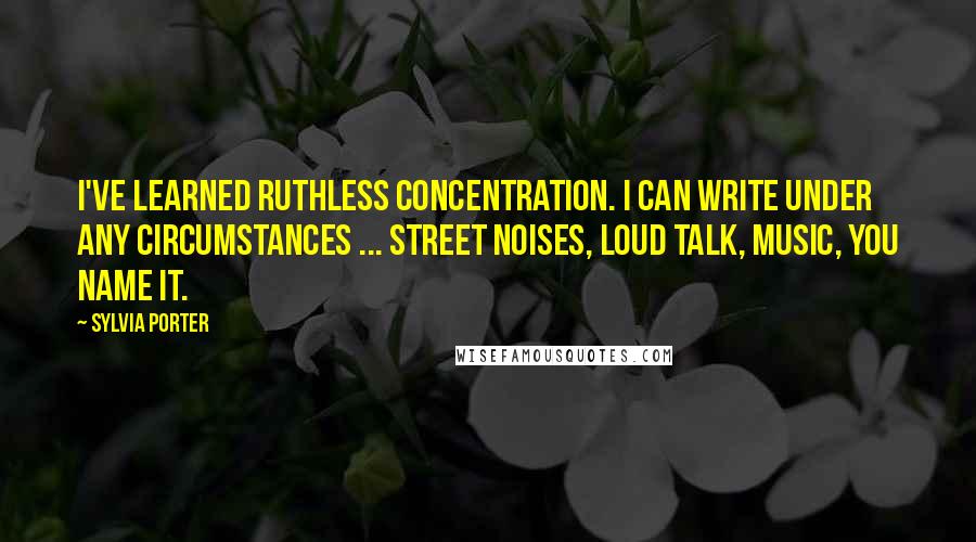 Sylvia Porter Quotes: I've learned ruthless concentration. I can write under any circumstances ... street noises, loud talk, music, you name it.