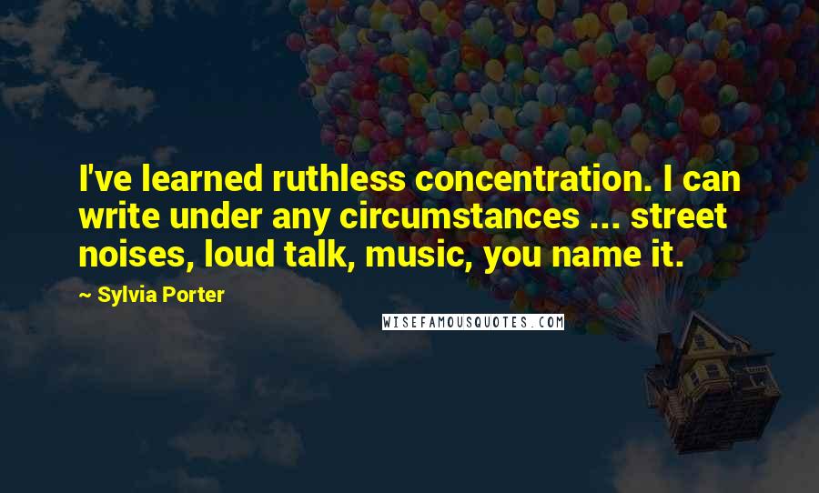 Sylvia Porter Quotes: I've learned ruthless concentration. I can write under any circumstances ... street noises, loud talk, music, you name it.