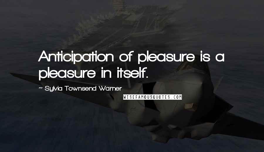 Sylvia Townsend Warner Quotes: Anticipation of pleasure is a pleasure in itself.