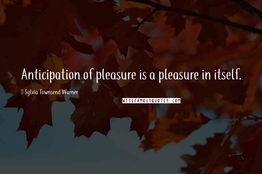 Sylvia Townsend Warner Quotes: Anticipation of pleasure is a pleasure in itself.