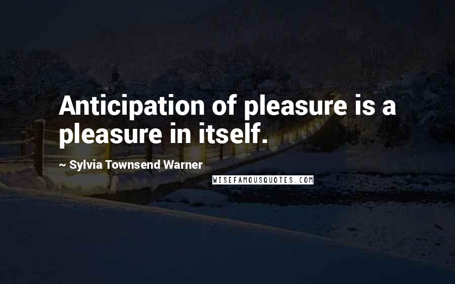 Sylvia Townsend Warner Quotes: Anticipation of pleasure is a pleasure in itself.