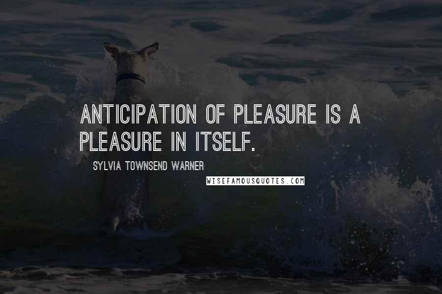 Sylvia Townsend Warner Quotes: Anticipation of pleasure is a pleasure in itself.