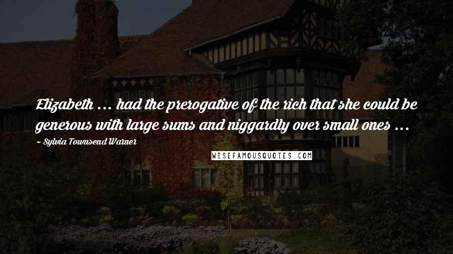 Sylvia Townsend Warner Quotes: Elizabeth ... had the prerogative of the rich that she could be generous with large sums and niggardly over small ones ...