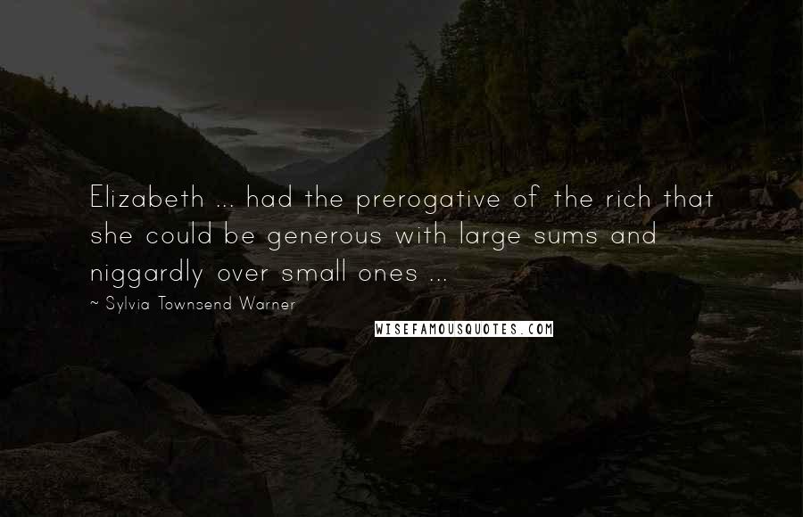 Sylvia Townsend Warner Quotes: Elizabeth ... had the prerogative of the rich that she could be generous with large sums and niggardly over small ones ...