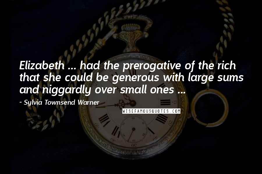 Sylvia Townsend Warner Quotes: Elizabeth ... had the prerogative of the rich that she could be generous with large sums and niggardly over small ones ...