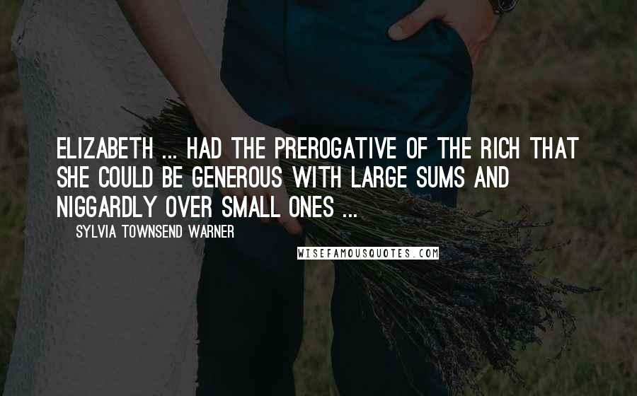 Sylvia Townsend Warner Quotes: Elizabeth ... had the prerogative of the rich that she could be generous with large sums and niggardly over small ones ...