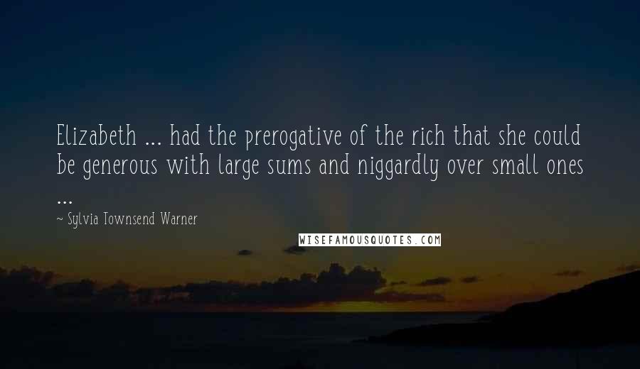 Sylvia Townsend Warner Quotes: Elizabeth ... had the prerogative of the rich that she could be generous with large sums and niggardly over small ones ...