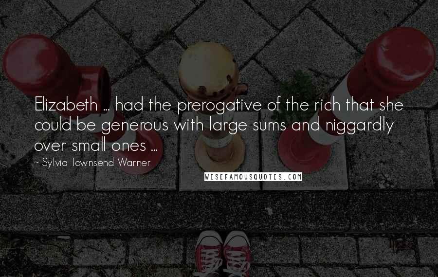 Sylvia Townsend Warner Quotes: Elizabeth ... had the prerogative of the rich that she could be generous with large sums and niggardly over small ones ...