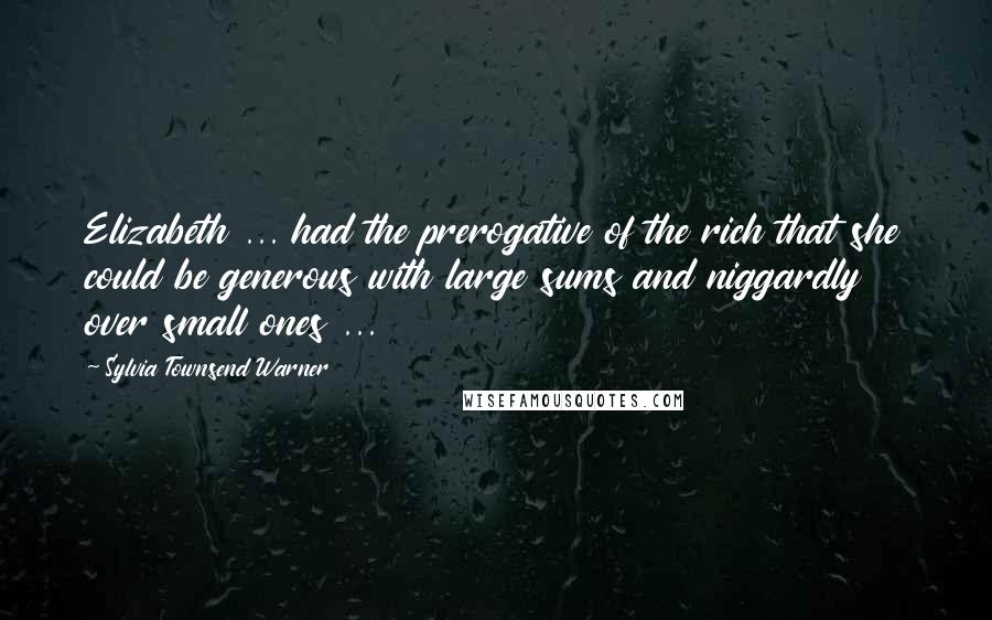 Sylvia Townsend Warner Quotes: Elizabeth ... had the prerogative of the rich that she could be generous with large sums and niggardly over small ones ...