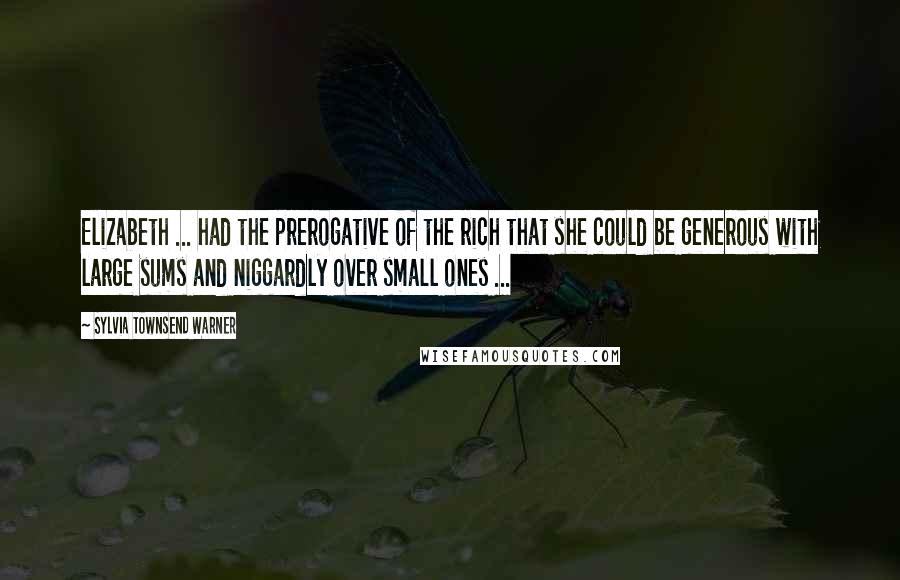 Sylvia Townsend Warner Quotes: Elizabeth ... had the prerogative of the rich that she could be generous with large sums and niggardly over small ones ...